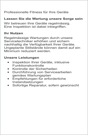 Professionelle Fitness für Ihre Geräte  Lassen Sie die Wartung unsere Sorge sein  Wir betreuen Ihre Geräte regelmässig.  Eine Inspektion ist dabei inbegriffen.  Ihr Nutzen Regelmässige Wartungen durch unsere Servicetechniker erhöhen und sichern nachhaltig die Verfügbarkeit Ihrer Geräte. Ungeplante Stillstände können damit auf ein Minimum reduziert werden.  Unsere Leistungen •	Inspektion Ihrer Geräte, inklusive Funktionskontrolle •	Kontrolle der Sicherheiten •	Durchführung von Servicearbeiten gemäss Wartungsplan •	Empfehlungen für erforderliche Instandsetzungen •	Sofortige Reparatur, sofern gewünscht